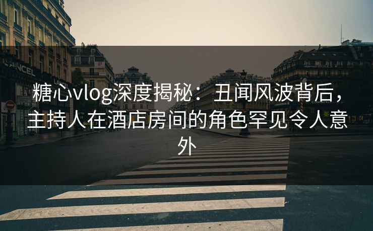 糖心vlog深度揭秘：丑闻风波背后，主持人在酒店房间的角色罕见令人意外
