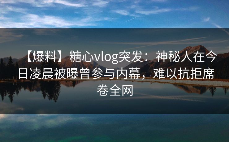 【爆料】糖心vlog突发：神秘人在今日凌晨被曝曾参与内幕，难以抗拒席卷全网