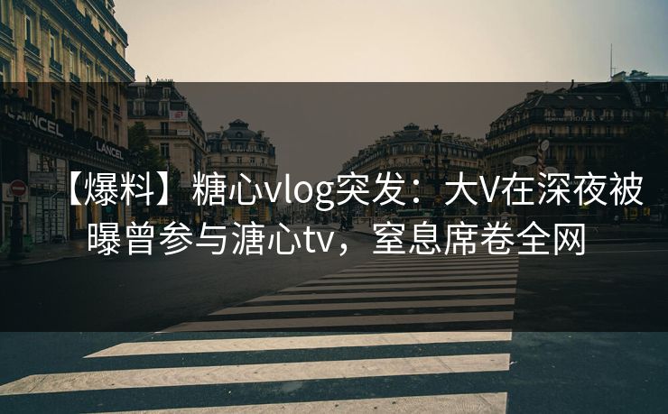 【爆料】糖心vlog突发：大V在深夜被曝曾参与溏心tv，窒息席卷全网