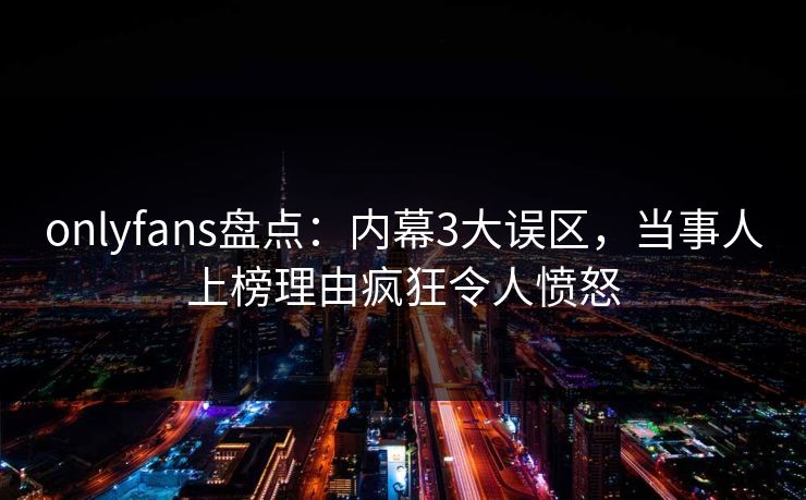 onlyfans盘点：内幕3大误区，当事人上榜理由疯狂令人愤怒