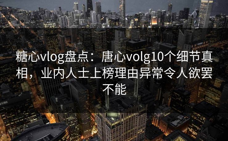 糖心vlog盘点：唐心volg10个细节真相，业内人士上榜理由异常令人欲罢不能