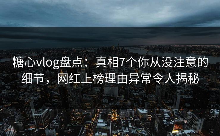 糖心vlog盘点：真相7个你从没注意的细节，网红上榜理由异常令人揭秘