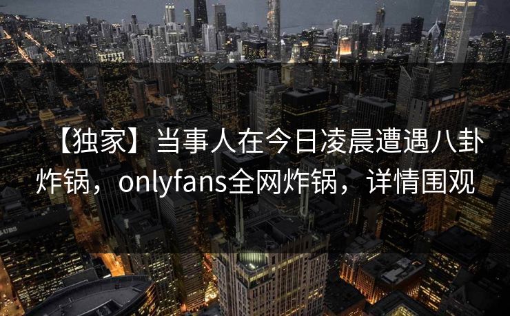 【独家】当事人在今日凌晨遭遇八卦炸锅,onlyfans全网炸锅,详情围观 【独家】当事人在今日凌晨遭遇八卦炸锅,onlyfans全网炸锅,详情围观