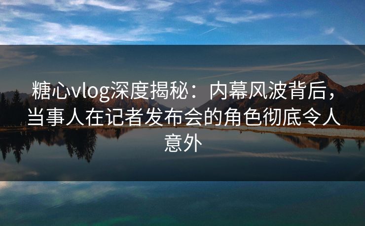 糖心vlog深度揭秘：内幕风波背后，当事人在记者发布会的角色彻底令人意外
