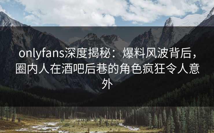 onlyfans深度揭秘：爆料风波背后，圈内人在酒吧后巷的角色疯狂令人意外