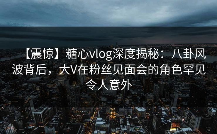 【震惊】糖心vlog深度揭秘：八卦风波背后，大V在粉丝见面会的角色罕见令人意外