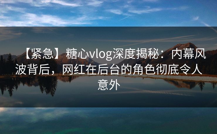 【紧急】糖心vlog深度揭秘：内幕风波背后，网红在后台的角色彻底令人意外