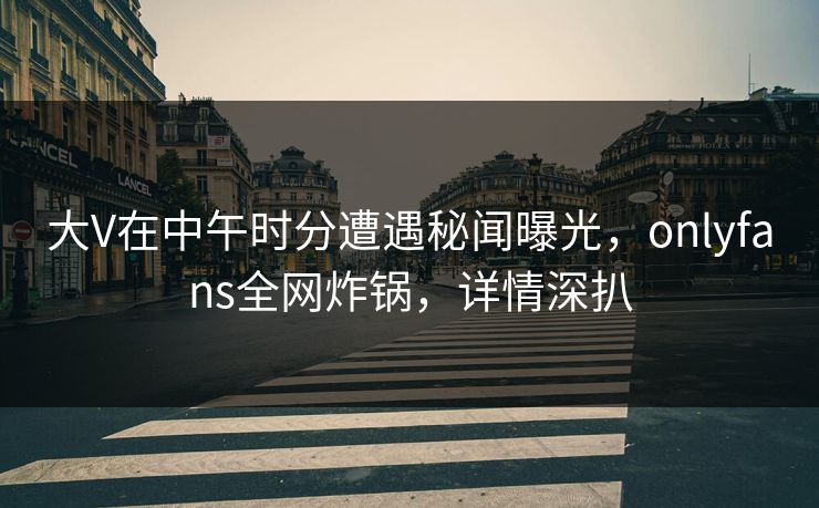 大V在中午时分遭遇秘闻曝光,onlyfans全网炸锅,详情深扒 大V在中午时分遭遇秘闻曝光,onlyfans全网炸锅,详情深扒