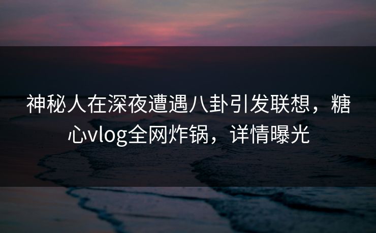 神秘人在深夜遭遇八卦引发联想，糖心vlog全网炸锅，详情曝光