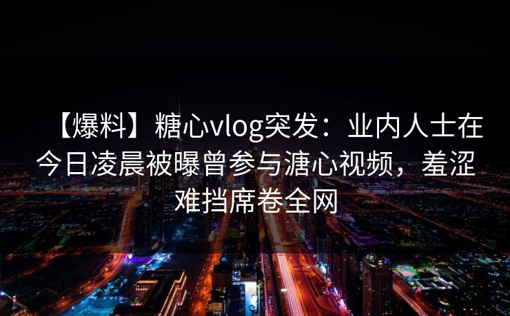【爆料】糖心vlog突发：业内人士在今日凌晨被曝曾参与溏心视频，羞涩难挡席卷全网