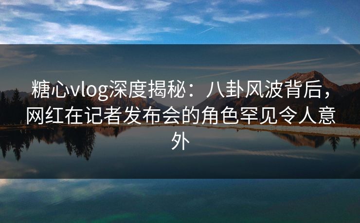 糖心vlog深度揭秘:八卦风波背后,网红在记者发布会的角色罕见令人意外 糖心vlog深度揭秘:八卦风波背后,网红在记者发布会的角色罕见令人意外