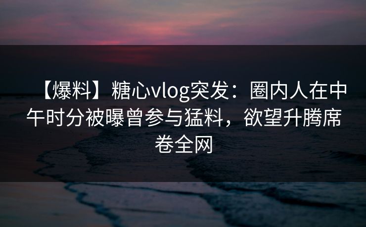 【爆料】糖心vlog突发:圈内人在中午时分被曝曾参与猛料,欲望升腾席卷全网 【爆料】糖心vlog突发:圈内人在中午时分被曝曾参与猛料,欲望升腾席卷全网