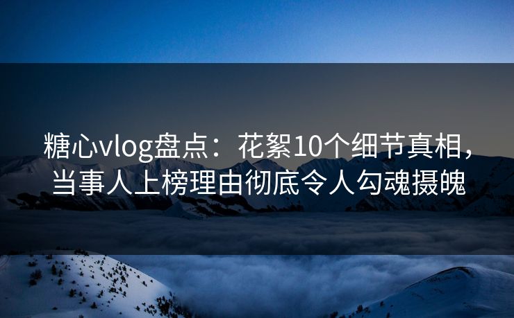 糖心vlog盘点：花絮10个细节真相，当事人上榜理由彻底令人勾魂摄魄