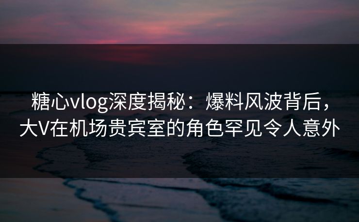 糖心vlog深度揭秘:爆料风波背后,大V在机场贵宾室的角色罕见令人意外 糖心vlog深度揭秘:爆料风波背后,大V在机场贵宾室的角色罕见令人意外