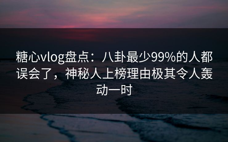 糖心vlog盘点：八卦最少99%的人都误会了，神秘人上榜理由极其令人轰动一时