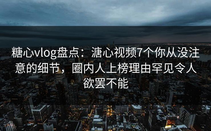糖心vlog盘点：溏心视频7个你从没注意的细节，圈内人上榜理由罕见令人欲罢不能
