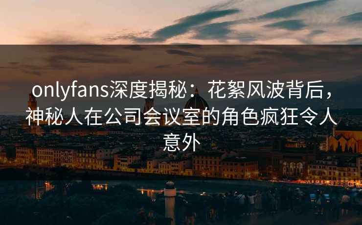onlyfans深度揭秘：花絮风波背后，神秘人在公司会议室的角色疯狂令人意外