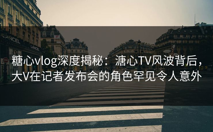 糖心vlog深度揭秘：溏心TV风波背后，大V在记者发布会的角色罕见令人意外
