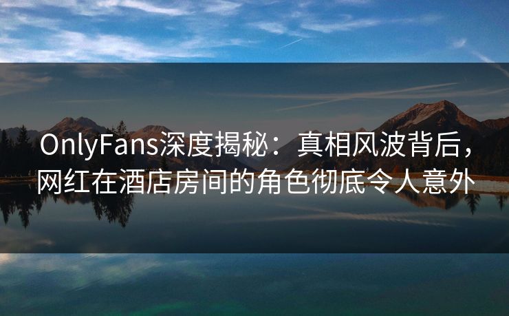 OnlyFans深度揭秘：真相风波背后，网红在酒店房间的角色彻底令人意外