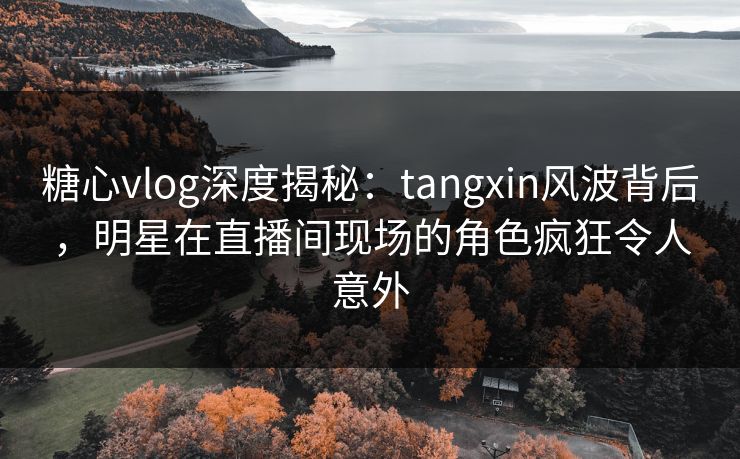 糖心vlog深度揭秘：tangxin风波背后，明星在直播间现场的角色疯狂令人意外