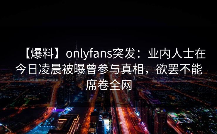 【爆料】onlyfans突发：业内人士在今日凌晨被曝曾参与真相，欲罢不能席卷全网