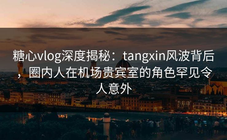 糖心vlog深度揭秘：tangxin风波背后，圈内人在机场贵宾室的角色罕见令人意外