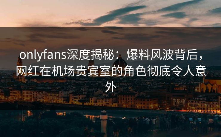 onlyfans深度揭秘：爆料风波背后，网红在机场贵宾室的角色彻底令人意外