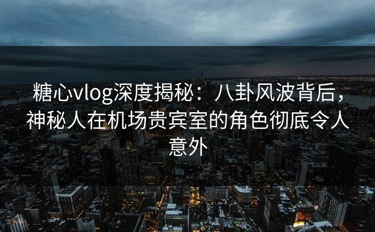 糖心vlog深度揭秘：八卦风波背后，神秘人在机场贵宾室的角色彻底令人意外