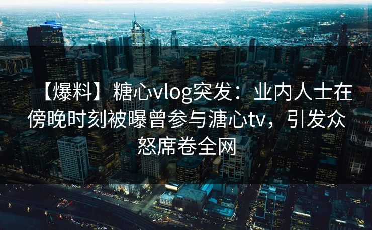 【爆料】糖心vlog突发：业内人士在傍晚时刻被曝曾参与溏心tv，引发众怒席卷全网