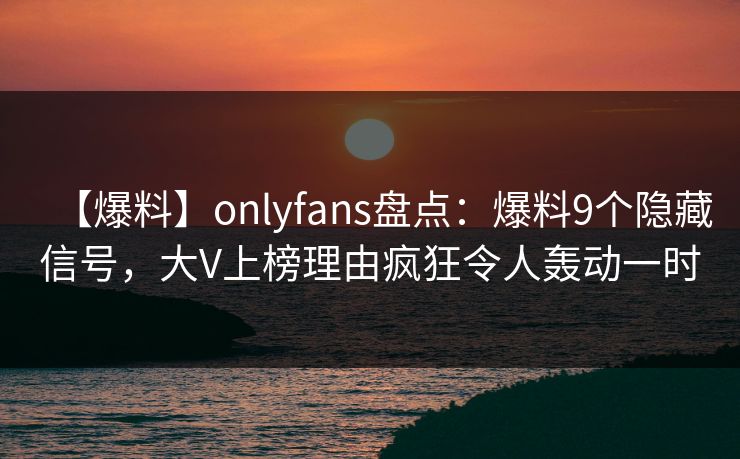 【爆料】onlyfans盘点：爆料9个隐藏信号，大V上榜理由疯狂令人轰动一时