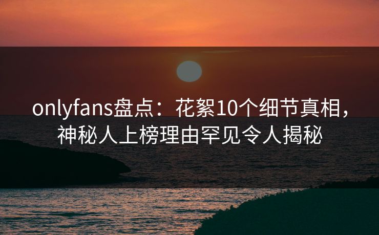 onlyfans盘点：花絮10个细节真相，神秘人上榜理由罕见令人揭秘