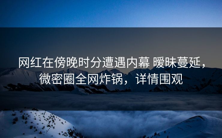网红在傍晚时分遭遇内幕 暧昧蔓延，微密圈全网炸锅，详情围观