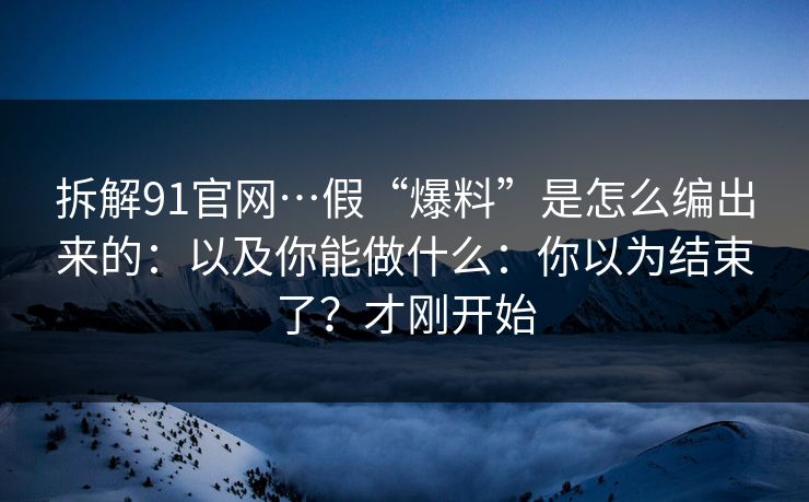 拆解91官网…假“爆料”是怎么编出来的：以及你能做什么：你以为结束了？才刚开始