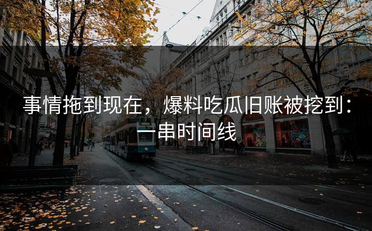 事情拖到现在，爆料吃瓜旧账被挖到：一串时间线