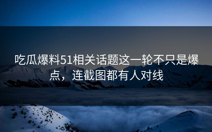 吃瓜爆料51相关话题这一轮不只是爆点，连截图都有人对线