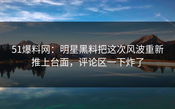 51爆料网：明星黑料把这次风波重新推上台面，评论区一下炸了