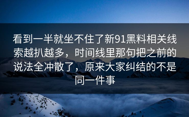 看到一半就坐不住了新91黑料相关线索越扒越多，时间线里那句把之前的说法全冲散了，原来大家纠结的不是同一件事
