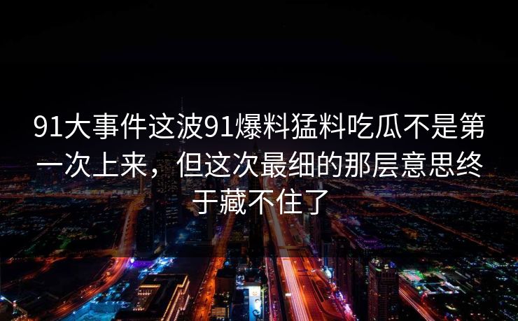91大事件这波91爆料猛料吃瓜不是第一次上来，但这次最细的那层意思终于藏不住了