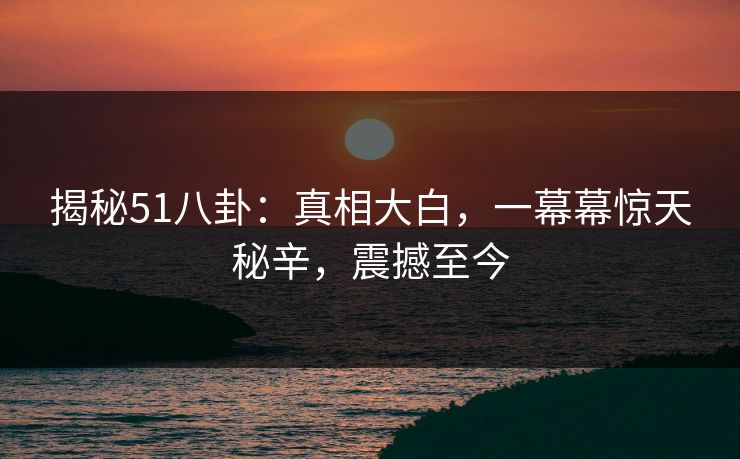 揭秘51八卦：真相大白，一幕幕惊天秘辛，震撼至今
