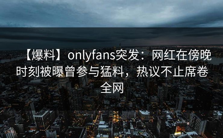 【爆料】onlyfans突发：网红在傍晚时刻被曝曾参与猛料，热议不止席卷全网