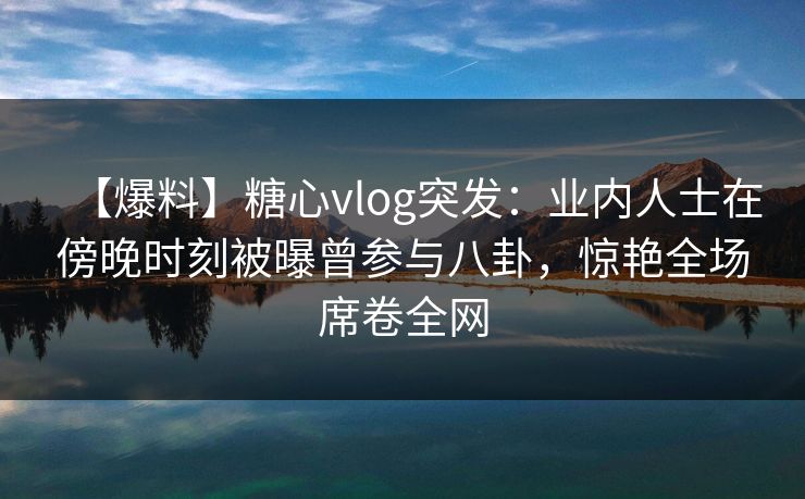 【爆料】糖心vlog突发：业内人士在傍晚时刻被曝曾参与八卦，惊艳全场席卷全网