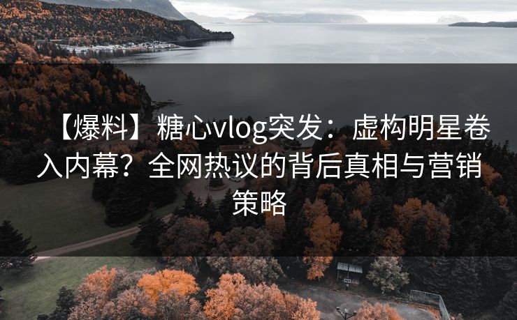 【爆料】糖心vlog突发：虚构明星卷入内幕？全网热议的背后真相与营销策略