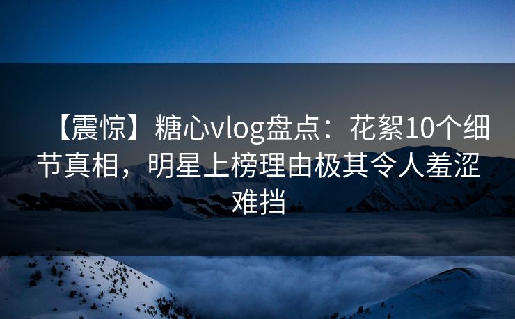 【震惊】糖心vlog盘点：花絮10个细节真相，明星上榜理由极其令人羞涩难挡