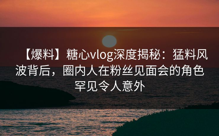 【爆料】糖心vlog深度揭秘：猛料风波背后，圈内人在粉丝见面会的角色罕见令人意外