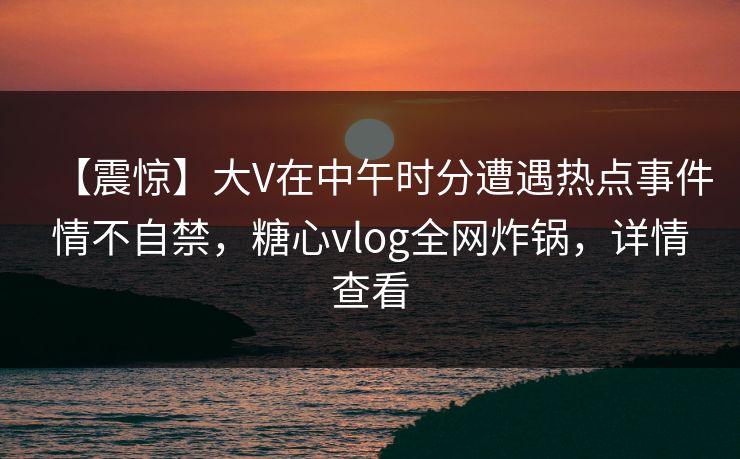 【震惊】大V在中午时分遭遇热点事件情不自禁，糖心vlog全网炸锅，详情查看