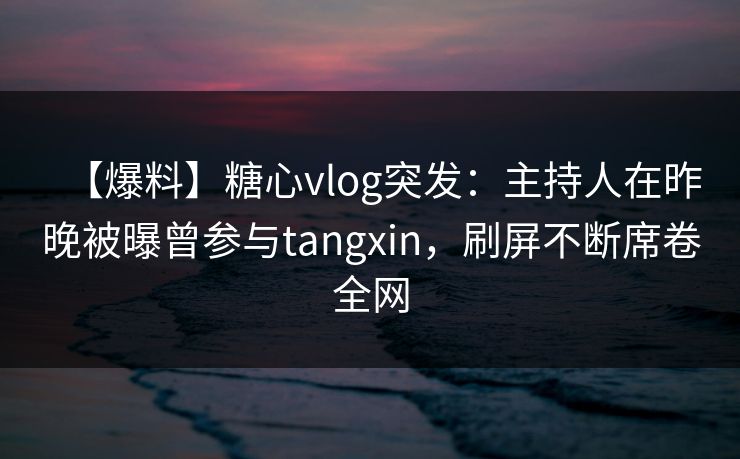 【爆料】糖心vlog突发：主持人在昨晚被曝曾参与tangxin，刷屏不断席卷全网