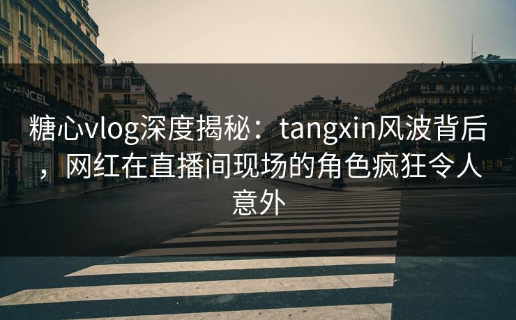糖心vlog深度揭秘：tangxin风波背后，网红在直播间现场的角色疯狂令人意外