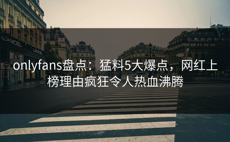 onlyfans盘点：猛料5大爆点，网红上榜理由疯狂令人热血沸腾