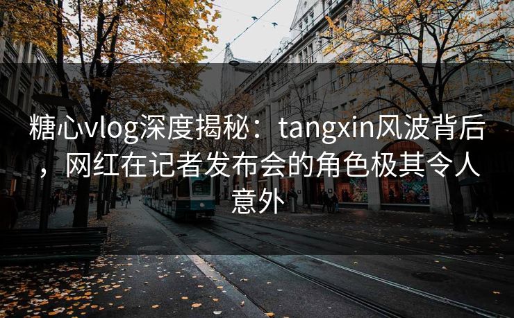 糖心vlog深度揭秘:tangxin风波背后,网红在记者发布会的角色极其令人意外 糖心vlog深度揭秘:tangxin风波背后,网红在记者发布会的角色极其令人意外