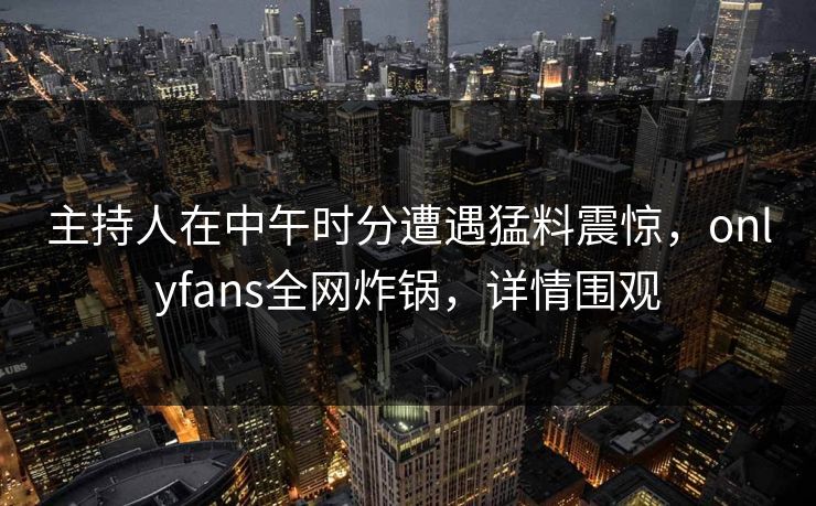 主持人在中午时分遭遇猛料震惊，onlyfans全网炸锅，详情围观